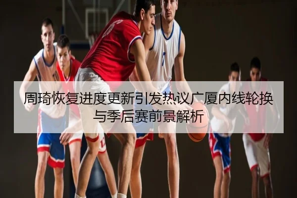 周琦恢复进度更新引发热议广厦内线轮换与季后赛前景解析