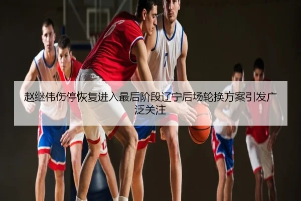 赵继伟伤停恢复进入最后阶段辽宁后场轮换方案引发广泛关注